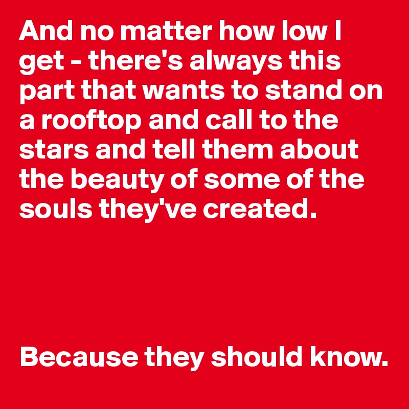 And no matter how low I get - there's always this part that wants to stand on a rooftop and call to the stars and tell them about the beauty of some of the souls they've created.




Because they should know.