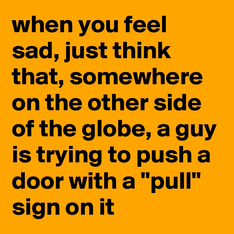 when you feel sad, just think that, somewhere on the other side of the globe, a guy is trying to push a door with a "pull" sign on it