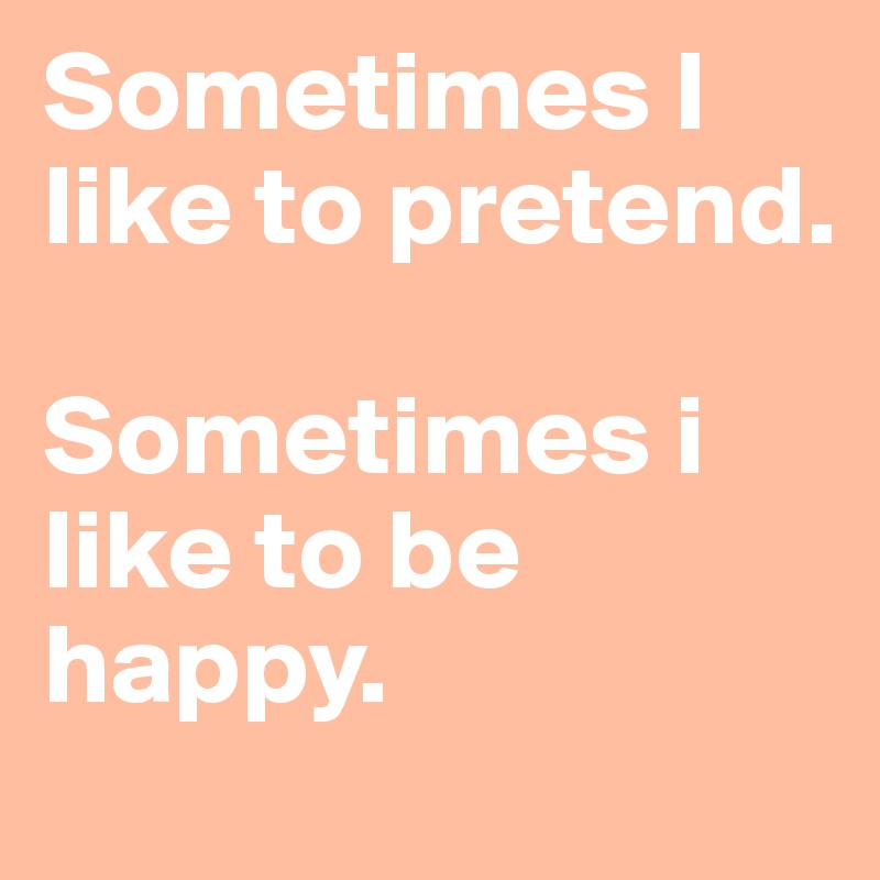 Sometimes I like to pretend. 

Sometimes i like to be happy. 