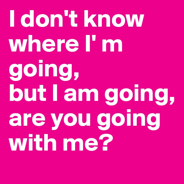 I don't know where I' m going, 
but I am going, are you going with me? 