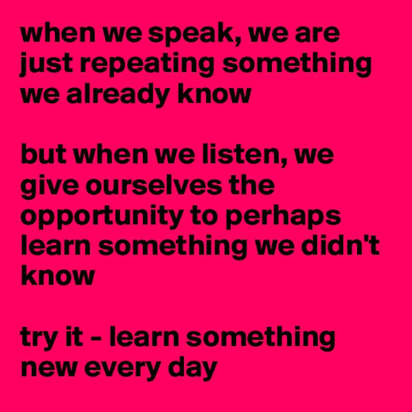 when we speak, we are just repeating something we already know

but when we listen, we give ourselves the opportunity to perhaps learn something we didn't know

try it - learn something new every day 