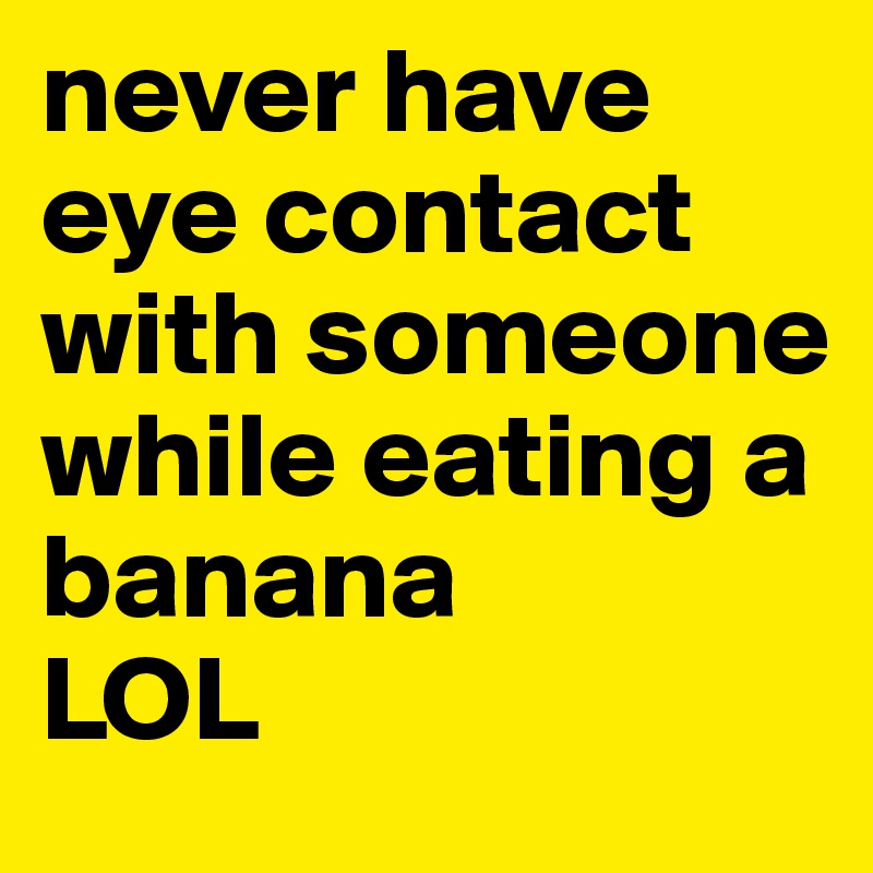 never have eye contact with someone while eating a banana
LOL