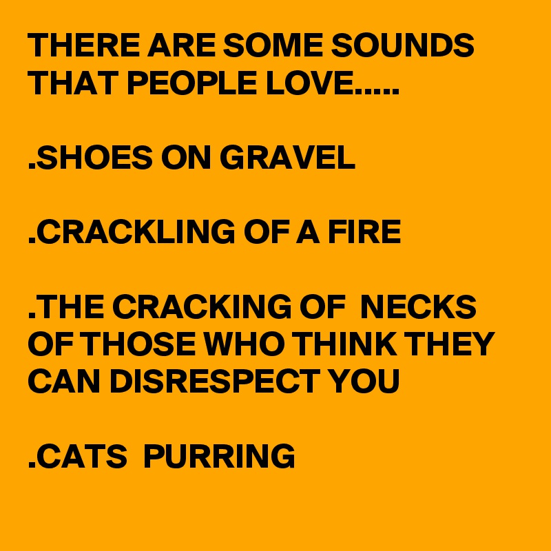 THERE ARE SOME SOUNDS THAT PEOPLE LOVE.....

.SHOES ON GRAVEL

.CRACKLING OF A FIRE

.THE CRACKING OF  NECKS OF THOSE WHO THINK THEY CAN DISRESPECT YOU
 
.CATS  PURRING
