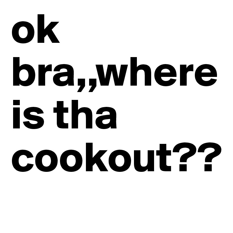 ok bra,,where is tha cookout??