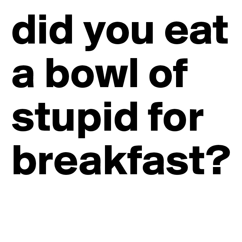 did you eat a bowl of stupid for breakfast?