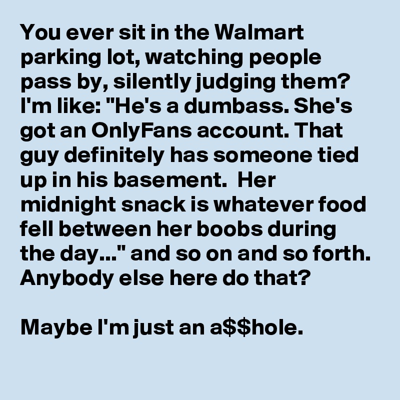 You ever sit in the Walmart parking lot, watching people pass by, silently judging them? I'm like: "He's a dumbass. She's  got an OnlyFans account. That guy definitely has someone tied up in his basement.  Her midnight snack is whatever food fell between her boobs during the day..." and so on and so forth. Anybody else here do that?

Maybe I'm just an a$$hole.