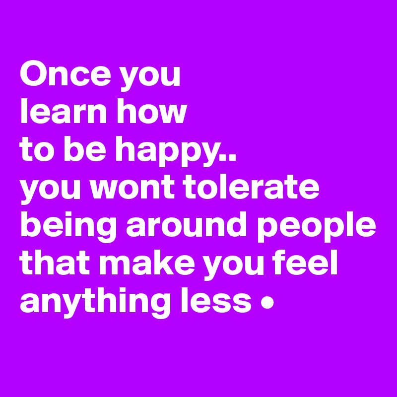 
Once you
learn how
to be happy..
you wont tolerate being around people that make you feel anything less •
