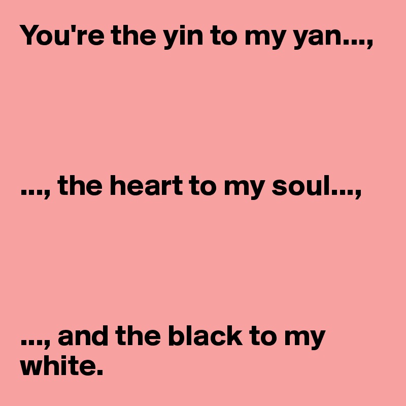 You're the yin to my yan...,




..., the heart to my soul...,




..., and the black to my white. 