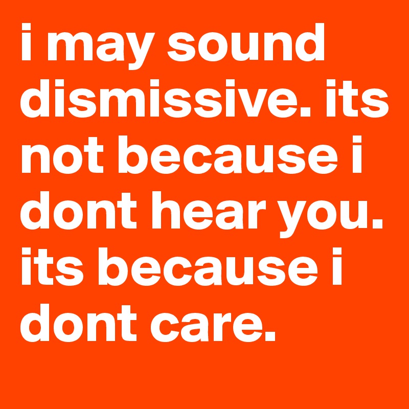 i may sound dismissive. its not because i dont hear you. its because i dont care. 