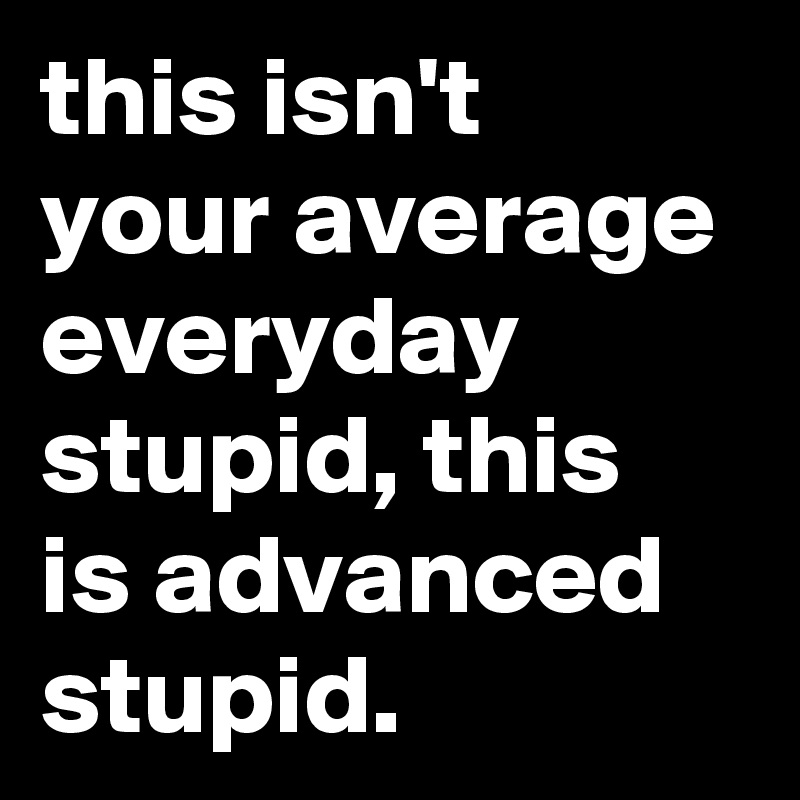 this isn't your average everyday stupid, this is advanced stupid.