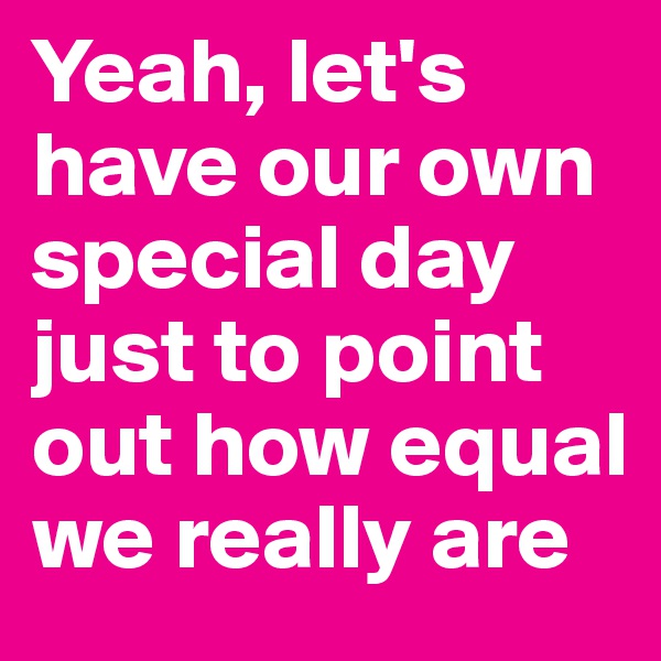 Yeah, let's have our own special day just to point out how equal we really are