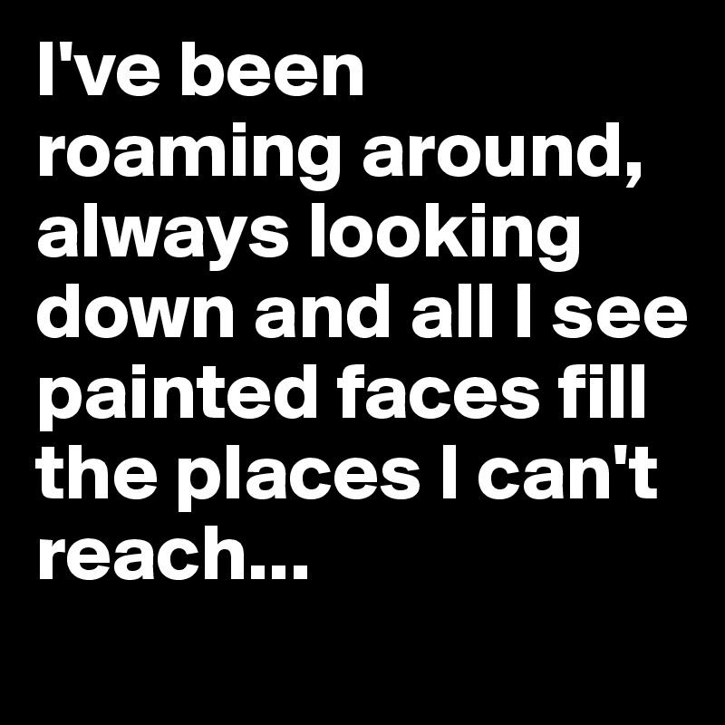 I've been roaming around, 
always looking down and all I see 
painted faces fill the places I can't reach...