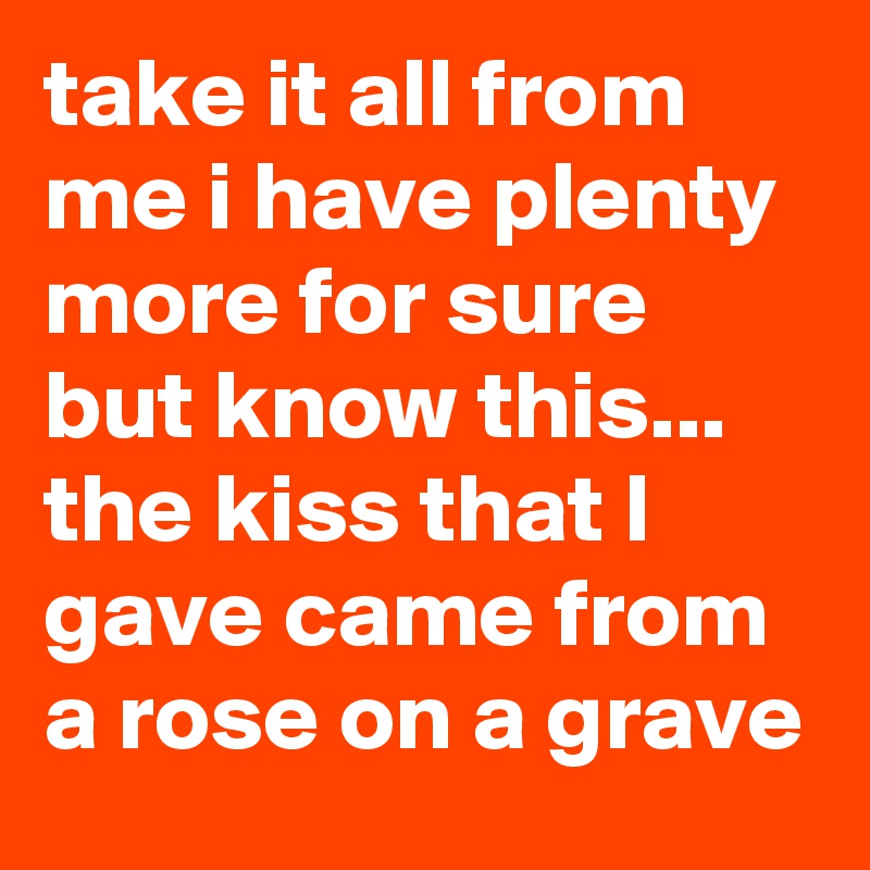 take it all from me i have plenty more for sure but know this... 
the kiss that I gave came from a rose on a grave 