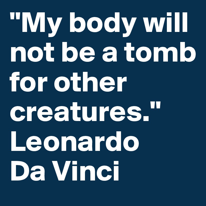"My body will not be a tomb for other creatures."
Leonardo 
Da Vinci