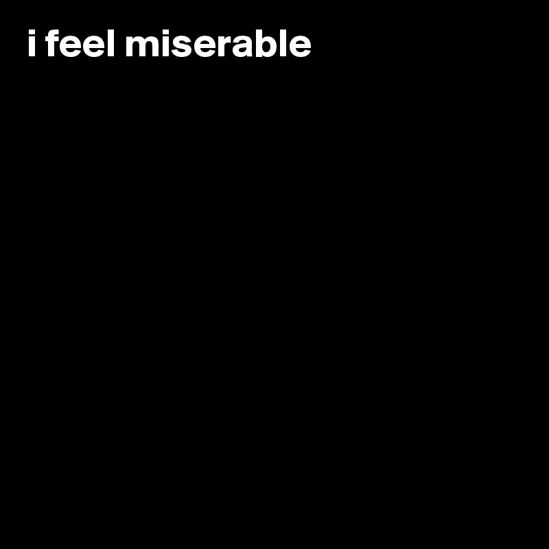 i feel miserable










