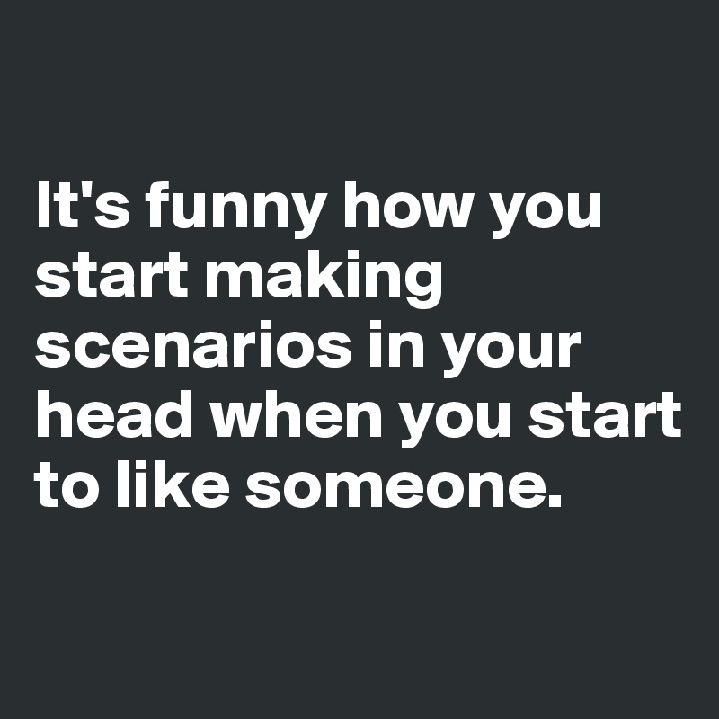 

It's funny how you start making scenarios in your head when you start to like someone.

