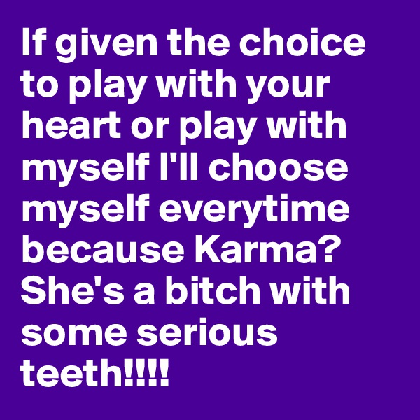 If given the choice to play with your heart or play with myself I'll choose myself everytime because Karma? She's a bitch with some serious teeth!!!!