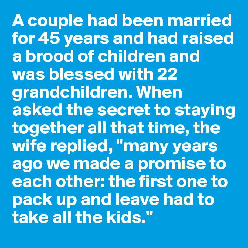 A couple had been married for 45 years and had raised a brood of children and was blessed with 22 grandchildren. When asked the secret to staying together all that time, the wife replied, "many years ago we made a promise to each other: the first one to pack up and leave had to take all the kids."