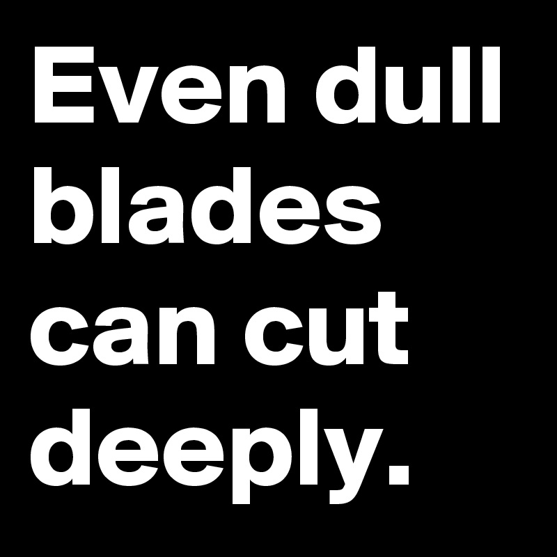 Even dull blades can cut deeply. 