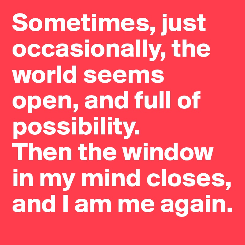 Sometimes, just occasionally, the world seems open, and full of possibility. 
Then the window in my mind closes, and I am me again.