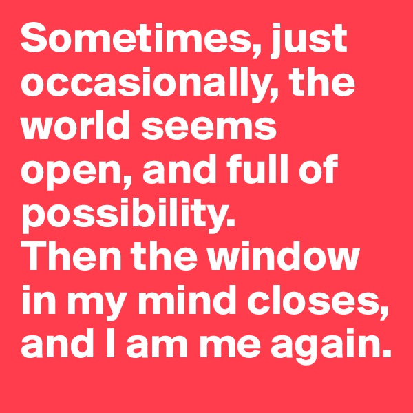 Sometimes, just occasionally, the world seems open, and full of possibility. 
Then the window in my mind closes, and I am me again.