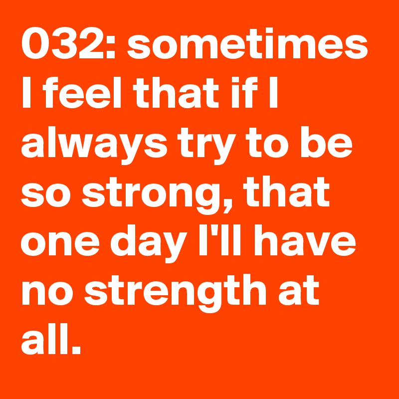 032: sometimes I feel that if I always try to be so strong, that one day I'll have no strength at all. 