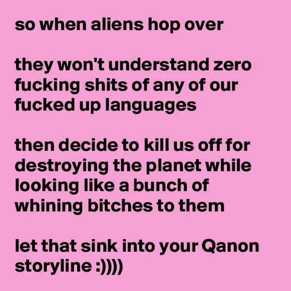 so when aliens hop over

they won't understand zero fucking shits of any of our fucked up languages

then decide to kill us off for destroying the planet while looking like a bunch of whining bitches to them

let that sink into your Qanon storyline :))))