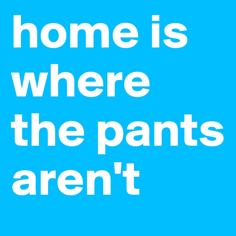 home is where the pants aren't                   