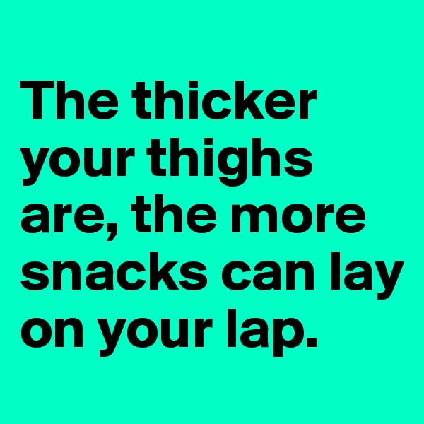 
The thicker your thighs are, the more snacks can lay on your lap.