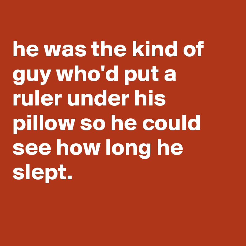 
he was the kind of guy who'd put a ruler under his pillow so he could see how long he slept.

