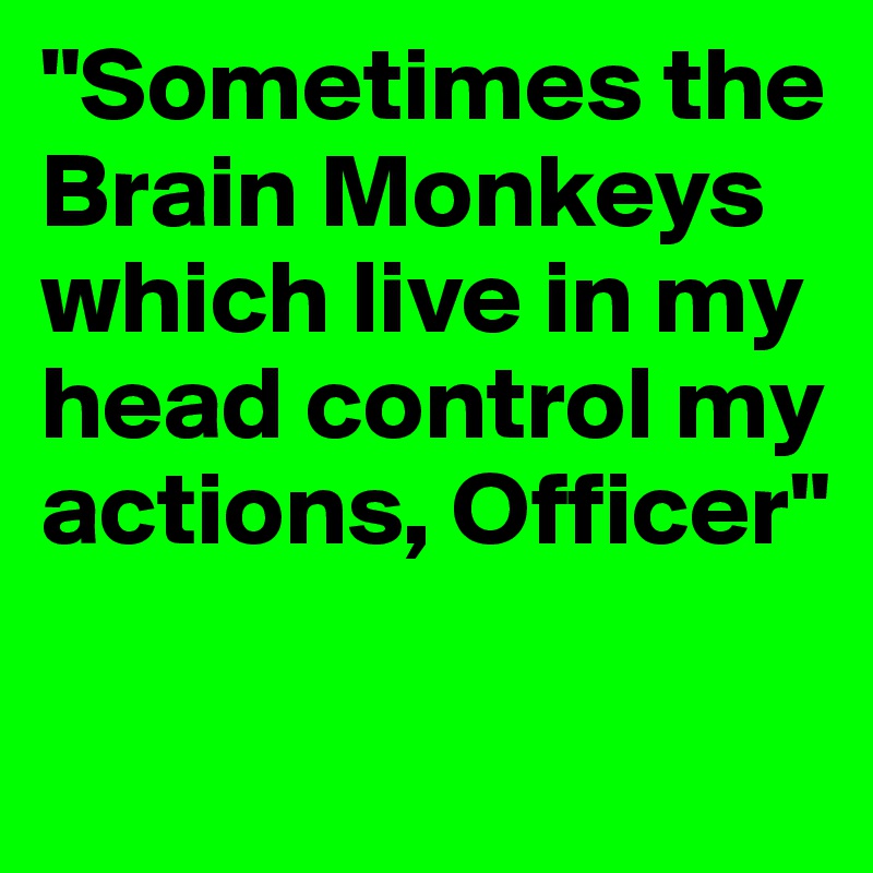 "Sometimes the Brain Monkeys which live in my head control my actions, Officer"

