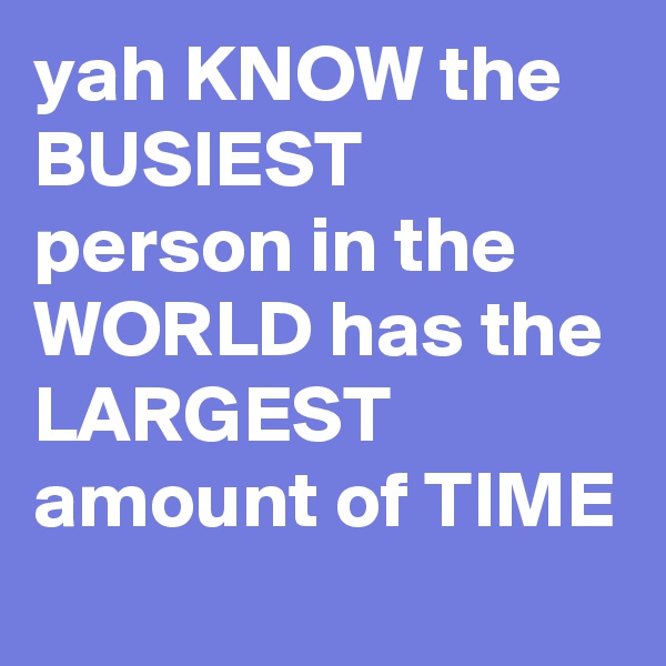 yah KNOW the BUSIEST person in the WORLD has the LARGEST amount of TIME 