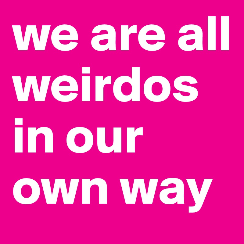 we are all weirdos in our own way