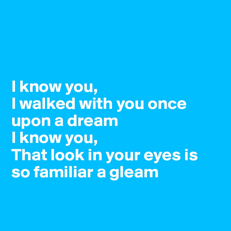 



I know you,
I walked with you once upon a dream
I know you,
That look in your eyes is so familiar a gleam

