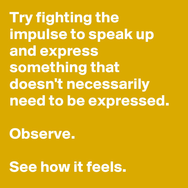 Try fighting the impulse to speak up and express something that doesn't necessarily need to be expressed. 

Observe. 

See how it feels.