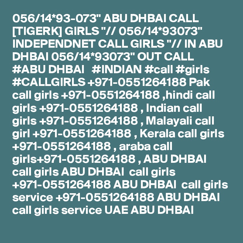 056/14*93-073" ABU DHBAI CALL [TIGERK] GIRLS "// 056/14*93073" INDEPENDNET CALL GIRLS "// IN ABU DHBAI 056/14*93073" OUT CALL  #ABU DHBAI   #INDIAN #call #girls #CALLGIRLS +971-0551264188 Pak call girls +971-0551264188 ,hindi call girls +971-0551264188 , Indian call girls +971-0551264188 , Malayali call girl +971-0551264188 , Kerala call girls +971-0551264188 , araba call girls+971-0551264188 , ABU DHBAI  call girls ABU DHBAI  call girls +971-0551264188 ABU DHBAI  call girls service +971-0551264188 ABU DHBAI  call girls service UAE ABU DHBAI