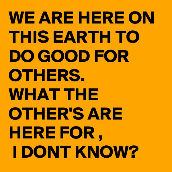 WE ARE HERE ON THIS EARTH TO DO GOOD FOR OTHERS. 
WHAT THE OTHER'S ARE HERE FOR ,
 I DONT KNOW? 