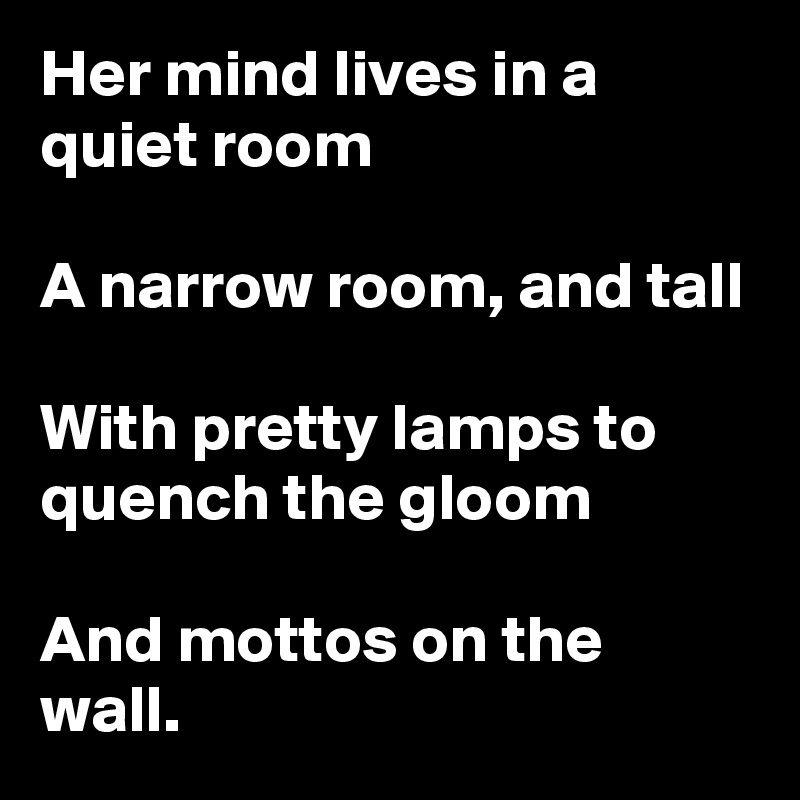 Her mind lives in a quiet room

A narrow room, and tall

With pretty lamps to quench the gloom

And mottos on the wall. 