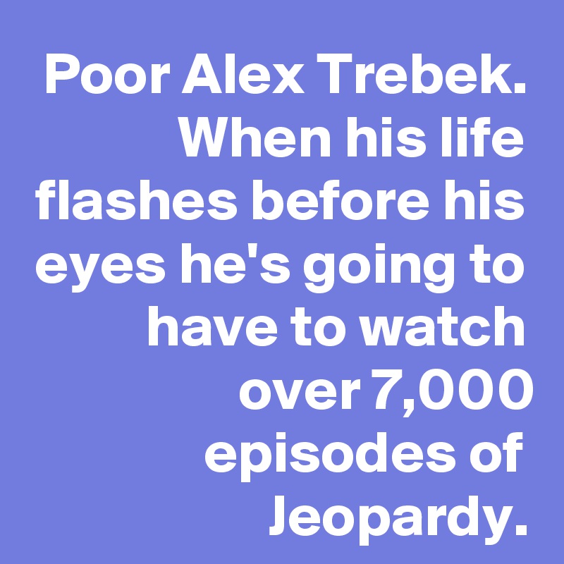 Poor Alex Trebek. When his life flashes before his eyes he's going to have to watch over 7,000 episodes of Jeopardy.