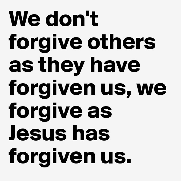 We don't forgive others as they have forgiven us, we forgive as Jesus has forgiven us.