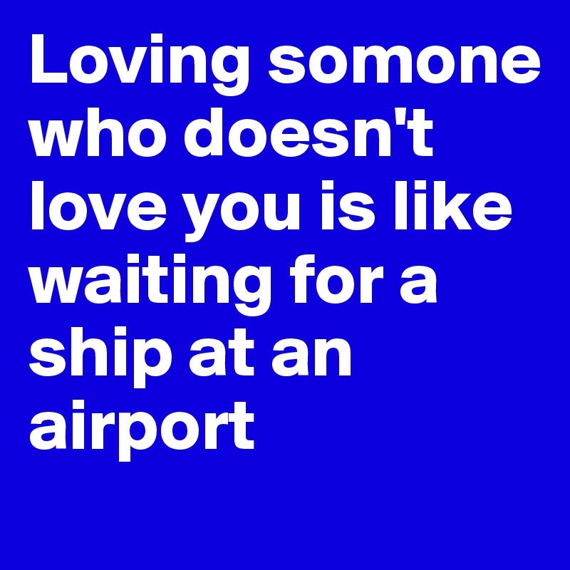 Loving somone who doesn't love you is like waiting for a ship at an airport