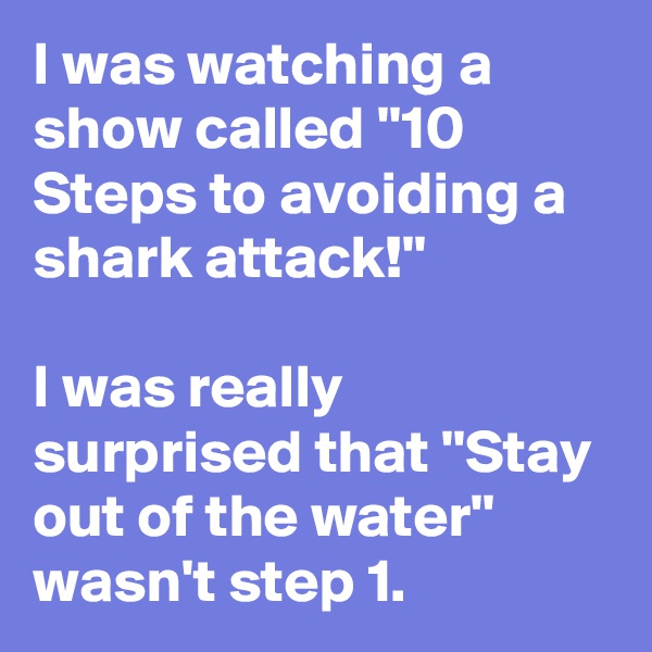 I was watching a show called ''10 Steps to avoiding a shark attack!''

I was really surprised that ''Stay out of the water'' wasn't step 1.