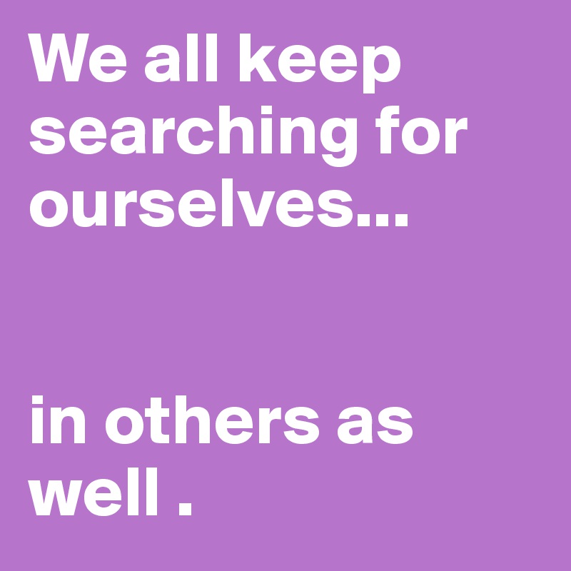 We all keep searching for ourselves... 


in others as well . 