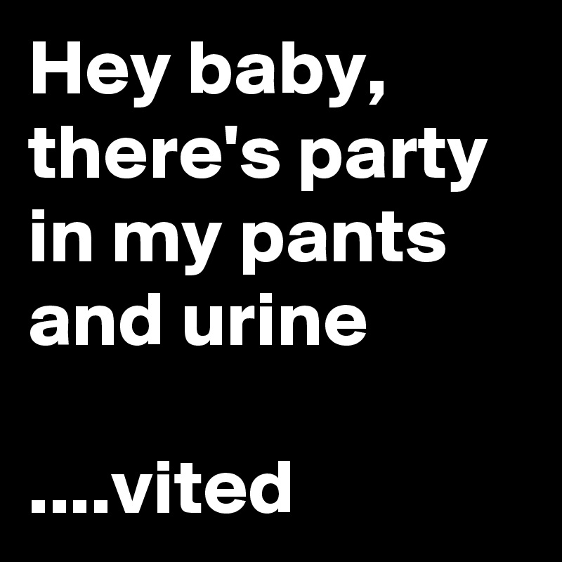 Hey baby, there's party in my pants
and urine

....vited