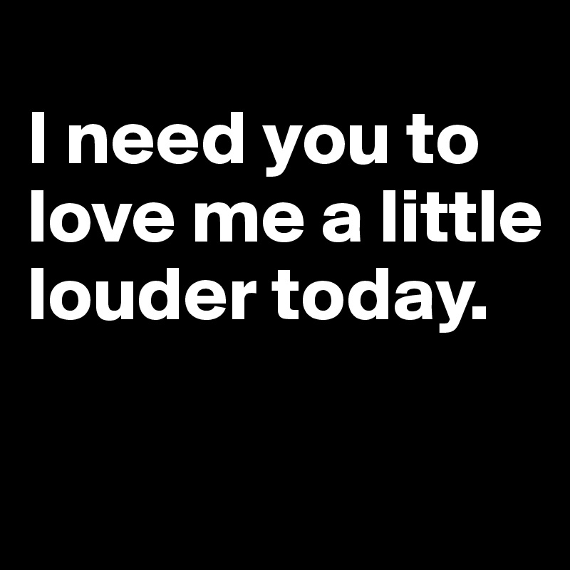 
I need you to love me a little louder today.

