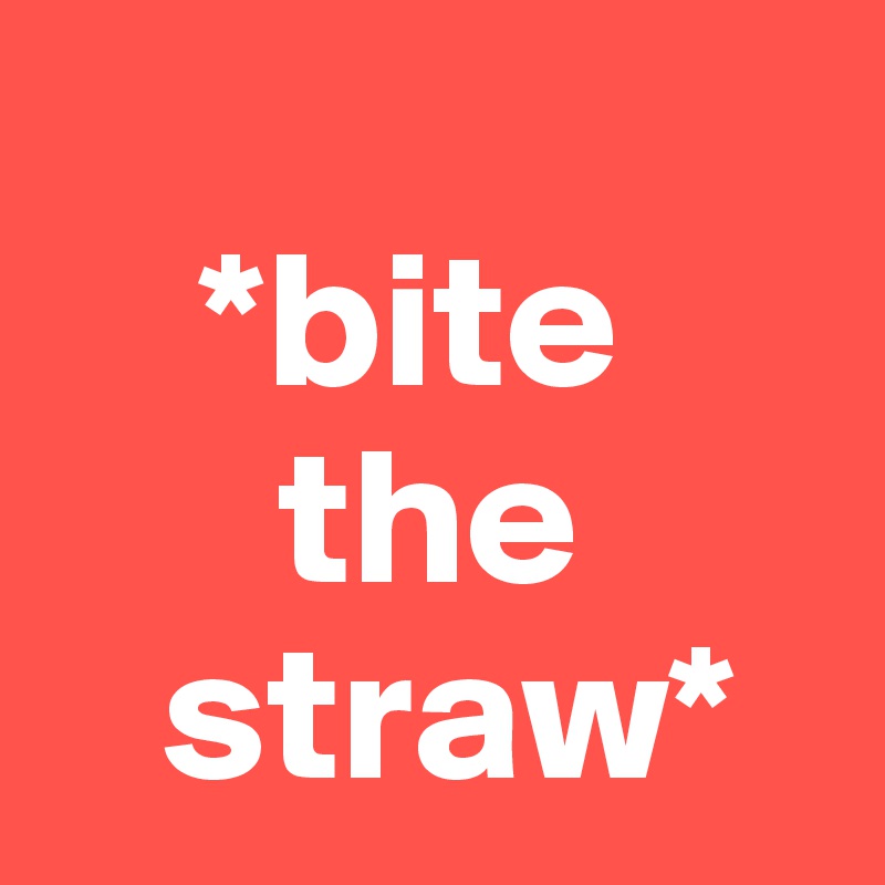  
    *bite 
      the
   straw*