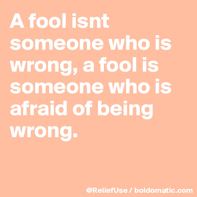A fool isnt someone who is wrong, a fool is someone who is afraid of being wrong.

