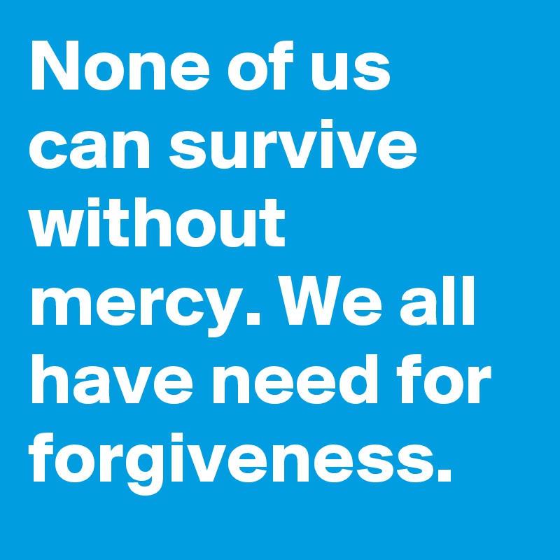 None of us can survive without mercy. We all have need for forgiveness.