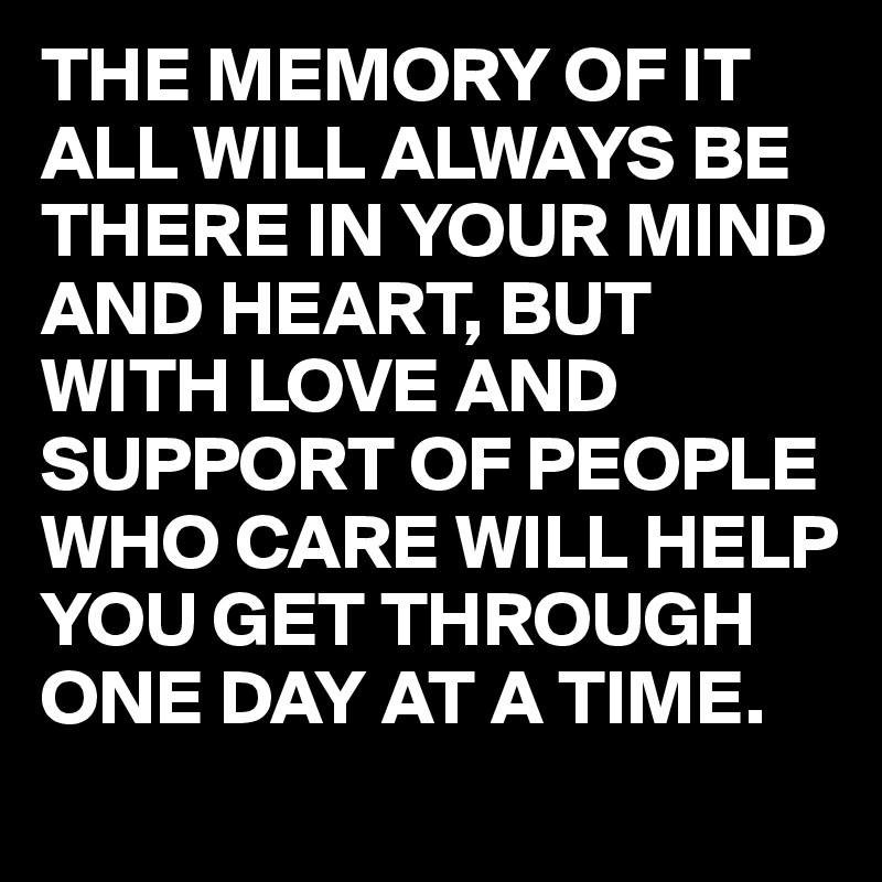 THE MEMORY OF IT ALL WILL ALWAYS BE THERE IN YOUR MIND AND HEART, BUT WITH LOVE AND SUPPORT OF PEOPLE WHO CARE WILL HELP YOU GET THROUGH ONE DAY AT A TIME.