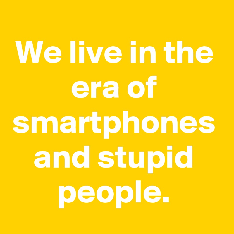 We live in the era of smartphones and stupid people.